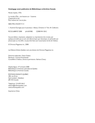 Catalogage avant publication de Bibliothèque et Archives Canada
Martel, Sophie, 1976-
Le monde d’Éloi : une histoire sur-- l’autisme
(J’apprends la vie)
Pour enfants de 3 ans et plus.
ISBN 978-2-923347-71-4
1. Autisme-Ouvrages pour la jeunesse. I. Battuz, Christine. II. Titre. III. Collection.
RC553.A88M37 2008 j616.85’882 C2008-941138-2
Aucune édition, impression, adaptation ou reproduction de ce texte, par
quelque procédé que ce soit, tant électronique que mécanique, en particulier par
photocopie ou microfilm, ne peut être faite sans l’autorisation écrite de l’éditeur.
© Chronos Magazines inc., 2008
Les Éditions Enfants Québec sont une division de Chronos Magazines inc.
Directrice éditoriale : Claire Chabot
Réviseure : Corinne Kraschewski
Conseillère à l’édition, droits et permissions : Barbara Creary
Dépôts légaux : 4e trimestre 2008
Bibliothèque et Archives nationales du Québec
Bibliothèque et Archives Canada
ÉDITIONS ENFANTS QUÉBEC
300, rue Arran
Saint-Lambert (Québec)
J4R 1K5 Canada
Téléphone : 514 875-9612
editions@enfantsquebec.com
www.enfantsquebec.com
Imprimé en Chine
 