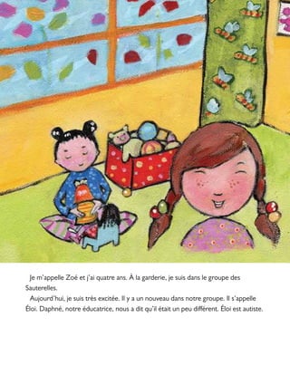 Je m’appelle Zoé et j’ai quatre ans. À la garderie, je suis dans le groupe des
Sauterelles.
Aujourd’hui, je suis très excitée. Il y a un nouveau dans notre groupe. Il s’appelle
Éloi. Daphné, notre éducatrice, nous a dit qu’il était un peu différent. Éloi est autiste.
 