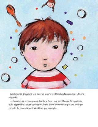 J’ai demandé à Daphné si je pouvais jouer avec Éloi dans la cuisinette. Elle m’a
répondu :
— Tu sais, Éloi ne joue pas de la même façon que toi. Il faudra être patiente
et lui apprendre à jouer comme toi. Nous allons commencer par des jeux qu’il
connaît. Tu pourrais sortir des blocs, par exemple.
 
