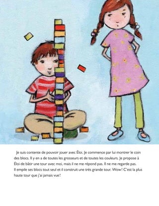 Je suis contente de pouvoir jouer avec Éloi. Je commence par lui montrer le coin
des blocs. Il y en a de toutes les grosseurs et de toutes les couleurs. Je propose à
Éloi de bâtir une tour avec moi, mais il ne me répond pas. Il ne me regarde pas.
Il empile ses blocs tout seul et il construit une très grande tour. Wow ! C’est la plus
haute tour que j’ai jamais vue !
 