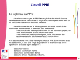 Gérer les risques technologiques -  20 janvier 2010 - Rouen L'outil PPRi Le règlement du PPRi : - dans les zones rouges, le PPR fixe en général des interdictions de développement et de construction. Il s'agit de zones dangereuses d'aléa fort ou des zones d'expansion de crue à préserver - dans les zones bleues, le développement est limité, soumis à des contraintes architecturales. Ce secteur peut être décliné : - bleu foncé avec prescriptions lourdes sur les nouveaux projets, en  zone d'aléa modéré et/ou d'urbanisation diffus - bleu clair avec prescriptions légères, voire uniquement des  recommandations, en aléa faible et/ou habitat dense Ces sectorisations sont à titre d'exemple : chaque PPR étant concerté avec les collectivités, il peut faire l'objet d'ajustement et de création de zones spécifiques avec des règles adaptées : - secteurs d'érosion  - zones de submersion marine - secteurs de centre urbain dense - secteur à enjeux industrialo-portuaire... 