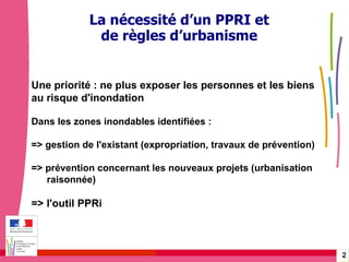 Gérer les risques technologiques -  20 janvier 2010 - Rouen Une priorité : ne plus exposer les personnes et les biens  au risque d'inondation Dans les zones inondables identifiées : => gestion de l'existant (expropriation, travaux de prévention) => prévention concernant les nouveaux projets (urbanisation  raisonnée) => l'outil PPRi La nécessité d’un PPRI et de règles d’urbanisme 
