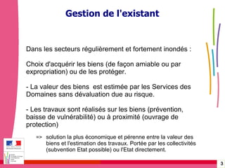 Gérer les risques technologiques -  20 janvier 2010 - Rouen Gestion de l'existant Dans les secteurs régulièrement et fortement inondés :  Choix d'acquérir les biens (de façon amiable ou par expropriation) ou de les protéger. - La valeur des biens  est estimée par les Services des  Domaines sans dévaluation due au risque. - Les travaux sont réalisés sur les biens (prévention, baisse de vulnérabilité) ou à proximité (ouvrage de protection) => solution la plus économique et pérenne entre la valeur des  biens et l'estimation des travaux. Portée par les collectivités  (subvention Etat possible) ou l'Etat directement. 