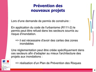 Gérer les risques technologiques -  20 janvier 2010 - Rouen Prévention des nouveaux projets Lors d'une demande de permis de construire : En application du code de l'urbanisme (R111-2) le permis peut être refusé   dans les secteurs soumis au risque d'inondation. => il est nécessaire d'avoir des cartes des zones  inondables Une réglementation peut être créée spécifiquement dans ces secteurs afin d'adapter au mieux l'architecture des projets aux inondations : => réalisation d'un Plan de Prévention des Risques 