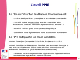 Gérer les risques technologiques -  20 janvier 2010 - Rouen L'outil PPRi Le Plan de Prévention des Risques d'inondations est : - porté et piloté par l'Etat : prescription et approbation préfectorales - concerté, réalisé en  association  avec les collectivités (élus,  associations, syndicats de bassin, représentants du territoire...) - soumis à l'avis du grand public par enquête publique - possède un poids règlementaire, inclus au document d'urbanisme Le PPRi cartographie les zones inondables  - cartes des enjeux (occupation du territoire, équipements publics) - cartes des aléas de débordement de rivière, des remontées de nappe et des axes de ruissellement (hiérarchisés selon leur intensité dans un évènement de référence, généralement la crue centennale) - cartes des secteurs règlementaires (application du règlement selon un  croisement des enjeux et de l'intensité de l'aléa) 