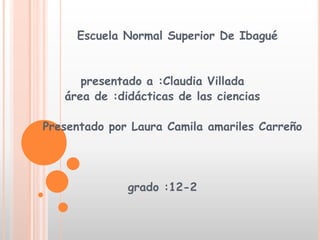 Escuela Normal Superior De Ibagué


      presentado a :Claudia Villada
   área de :didácticas de las ciencias

Presentado por Laura Camila amariles Carreño




              grado :12-2
 