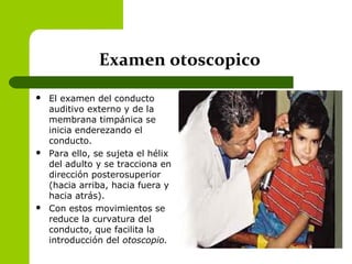 Examen otoscopico
 El examen del conducto
auditivo externo y de la
membrana timpánica se
inicia enderezando el
conducto.
 Para ello, se sujeta el hélix
del adulto y se tracciona en
dirección posterosuperior
(hacia arriba, hacia fuera y
hacia atrás).
 Con estos movimientos se
reduce la curvatura del
conducto, que facilita la
introducción del otoscopio.
 