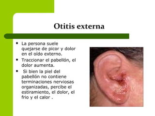 Otitis externa
 La persona suele
quejarse de picor y dolor
en el oído externo.
 Traccionar el pabellón, el
dolor aumenta.
 Si bien la piel del
pabellón no contiene
terminaciones nerviosas
organizadas, percibe el
estiramiento, el dolor, el
frio y el calor .
 