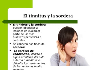 El tinnitus y la sordera
 El tinnitus y la sordera
pueden obedecer a
lesiones en cualquier
parte de las vías
auditivas periféricas o
centrales.
 Se conocen dos tipos de
sordera:
 La sordera de
conducción, debida a
algún problema del oído
externo o medio que
dificulte los movimientos
de las ventanas oval o
 