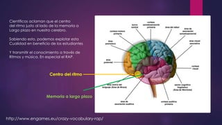 Científicos aclaman que el centro
del ritmo justo al lado de la memoria a
Largo plazo en nuestro cerebro.
Sabiendo esto, podemos explotar esta
Cualidad en beneficio de los estudiantes
Y transmitir el conocimiento a través de
Ritmos y música. En especial el RAP.
http://www.engames.eu/crazy-vocabulary-rap/
Memoria a largo plazo
Centro del ritmo
 