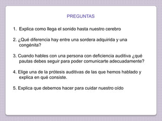 PREGUNTAS

1. Explica como llega el sonido hasta nuestro cerebro
2. ¿Qué diferencia hay entre una sordera adquirida y una
congénita?

3. Cuando hables con una persona con deficiencia auditiva ¿qué
pautas debes seguir para poder comunicarte adecuadamente?
4. Elige una de la prótesis auditivas de las que hemos hablado y
explica en qué consiste.
5. Explica que debemos hacer para cuidar nuestro oído

 