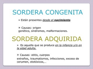 » Están presentes desde el nacimiento

» Causas: origen

genético, síndromes, malformaciones.

» Es aquella que se produce en la infancia y/o en
la edad adulta.

» Causas: otitis, cuerpos
extraños, traumatismos, infecciones, exceso de
cerumen, ototóxicos,…

 