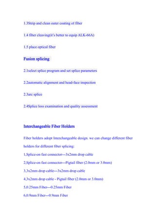 1.3Strip and clean outer coating of fiber
1.4 fiber cleaving(it’s better to equip ALK-66A)
1.5 place optical fiber
Fusion splicing
2.1select splice program and set splice parameters
2.2automatic alignment and head-face inspection
2.3arc splice
2.4Splice loss examination and quality assessment
Interchangeable Fiber Holders
Fiber holders adopt Interchangeable design. we can change different fiber
holders for different fiber splicing:
1,Splice-on fast connector---3x2mm drop cable
2,Splice-on fast connector---Pigtail fiber (2.0mm or 3.0mm)
3,3x2mm drop cable---3x2mm drop cable
4,3x2mm drop cable - Pigtail fiber (2.0mm or 3.0mm)
5,0.25mm Fiber---0.25mm Fiber
6,0.9mm Fiber---0.9mm Fiber
 
