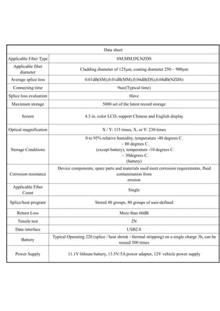 Data sheet
Applicable Fiber Type SM,MM,DS,NZDS
Applicable fiber
diameter
Cladding diameter of 125μm, coating diameter 250 ~ 900μm
Average splice loss 0.01dB(SM),0.01dB(MM),0.04dB(DS),0.04dB(NZDS)
Connecting time 9sec(Typical time)
Splice loss evaluation Have
Maximum storage 5000 set of the latest record storage
Screen 4.3 in. color LCD, support Chinese and English display
Optical magnification X / Y: 115 times, X, or Y: 230 times
Storage Conditions
0 to 95% relative humidity, temperature -40 degrees C.
~ 80 degrees C.
(except battery), temperature -10 degrees C.
~ 30degrees C.
(battery)
Corrosion resistance
Device components, spare parts and materials used meet corrosion requirements, fluid
contamination from
erosion
Applicable Fiber
Count
Single
Splice/heat program Stored 40 groups, 80 groups of user-defined
Return Loss More than 60dB
Tensile test 2N
Data interface USB2.0
Battery
Typical Operating 220 (splice / heat shrink / thermal stripping) on a single charge 3h, can be
reused 500 times
Power Supply 11.1V lithium battery, 13.5V/5A power adapter, 12V vehicle power supply
 