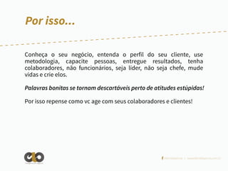 Por isso...
Conheça o seu negócio, entenda o perfil do seu cliente, use
metodologia, capacite pessoas, entregue resultados, tenha
colaboradores, não funcionários, seja líder, não seja chefe, mude
vidas e crie elos.
Palavras bonitas se tornam descartáveis perto de atitudes estúpidas!
Por isso repense como vc age com seus colaboradores e clientes!

/elointeligencia | www.elointeligencia.com.br
Inteligência em negócios

 