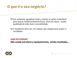 O que é o seu negócio?
Um ambiente agradável onde o cliente se sente confortável
para buscar condicionamento físico, alívio de stress, saúde,
qualidade de vida, lazer e sociabilidade.
A Academia deve ser um espaço que proporciona prazer e
resultados.

SAIA DO COMUM!
Não venda estrutura e equipamentos, venda resultados...

/elointeligencia | www.elointeligencia.com.br
Inteligência em negócios

 