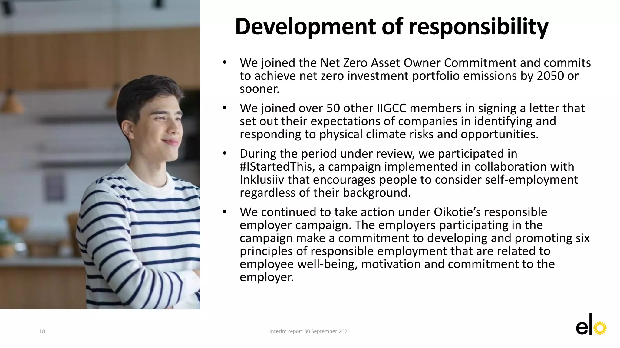 • We joined the Net Zero Asset Owner Commitment and commits
to achieve net zero investment portfolio emissions by 2050 or
sooner.
• We joined over 50 other IIGCC members in signing a letter that
set out their expectations of companies in identifying and
responding to physical climate risks and opportunities.
• During the period under review, we participated in
#IStartedThis, a campaign implemented in collaboration with
Inklusiiv that encourages people to consider self-employment
regardless of their background.
• We continued to take action under Oikotie’s responsible
employer campaign. The employers participating in the
campaign make a commitment to developing and promoting six
principles of responsible employment that are related to
employee well-being, motivation and commitment to the
employer.
Development of responsibility
10 Interim report 30 September 2021
 
