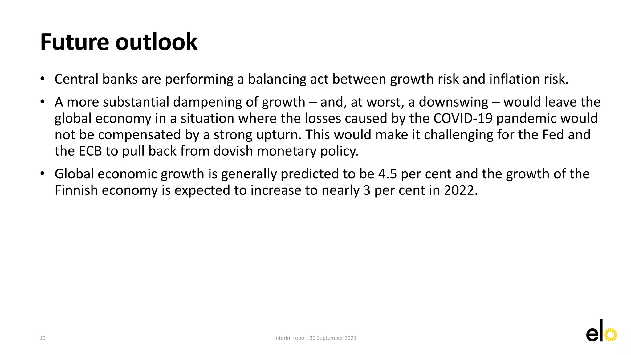 • Central banks are performing a balancing act between growth risk and inflation risk.
• A more substantial dampening of growth – and, at worst, a downswing – would leave the
global economy in a situation where the losses caused by the COVID-19 pandemic would
not be compensated by a strong upturn. This would make it challenging for the Fed and
the ECB to pull back from dovish monetary policy.
• Global economic growth is generally predicted to be 4.5 per cent and the growth of the
Finnish economy is expected to increase to nearly 3 per cent in 2022.
Interim report 30 September 2021
Future outlook
19
 