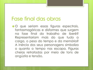 Fase final das obras
O  que seriam essas figuras espectrais,
 fantasmagóricas e disformes que surgem
 na fase final do trabalho de Iberê?
 Representariam mais do que tudo a
 carga, o peso do tempo e da memória?
 A inércia dos seus personagens simboliza
 o quanto o tempo nos escapa. Figuras
 cheias retratadas por meio de tons de
 angústia e tensão.
 