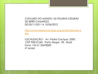 CONJURO DO MUNDO: AS FIGURAS-CESURAS
DE IBERÊ CAMARGO
DE 05/11/2011 A 10/06/2012

http://www.iberecamargo.org.br/site/default.a
spx

LOCALIZAÇÃO - Av. Padre Cacique, 2000 .
 CEP 90810-240 . Porto Alegre . RS . Brasil
Fone: +55 51 32478000
4º andar
 