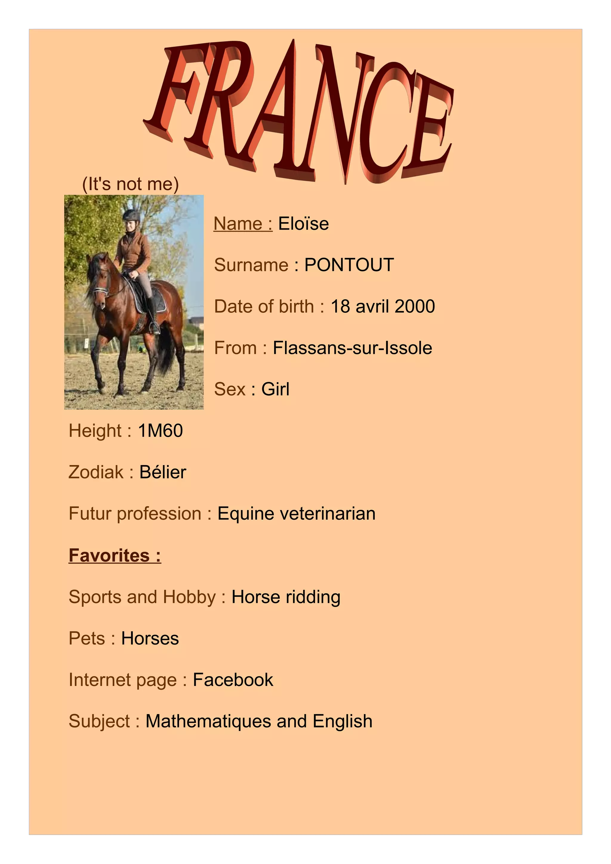 (It's not me)
Name : Eloïse
Surname : PONTOUT
Date of birth : 18 avril 2000
From : Flassans-sur-Issole
Sex : Girl
Height : 1M60
Zodiak : Bélier
Futur profession : Equine veterinarian
Favorites :
Sports and Hobby : Horse ridding
Pets : Horses
Internet page : Facebook
Subject : Mathematiques and English