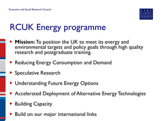 RCUK Energy programme 
▶ 
Mission: To position the UK to meet its energy and environmental targets and policy goals through high quality research and postgraduate training. 
▶ 
Reducing Energy Consumption and Demand 
▶Speculative Research 
▶Understanding Future Energy Options 
▶Accelerated Deployment of Alternative Energy Technologies 
▶Building Capacity 
▶Build on our major international links  