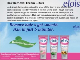 Hair Removal Cream - Elois
Undesirable hair on the noticeable areas of the body is one of the main
cosmetic issues, faced by millions of women world over. Though there are
various options to get rid of these unwanted hair, but the best option is a
quality hair removal cream. Elois hair removing cream is one such unique,
best in its category. It is available in three fragrances with customized needs of
consumers for different skin types.
 