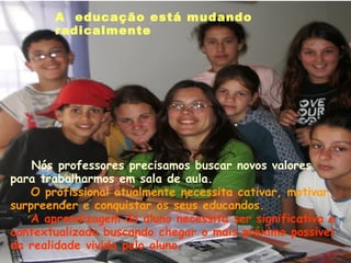 A  educação está mudando
       radicalmente   




    Nós professores precisamos buscar novos valores
para trabalharmos em sala de aula.
   O profissional atualmente necessita cativar, motivar,
surpreender e conquistar os seus educandos.
   A aprendizagem do aluno necessita ser significativa e
contextualizada buscando chegar o mais próximo possivel
da realidade vivida pelo aluno. 
 