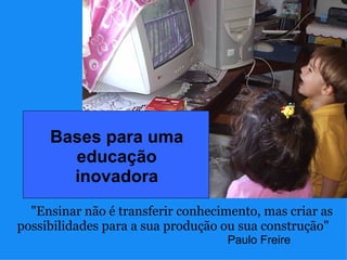 Bases para uma 
       educação 
       inovadora
  "Ensinar não é transferir conhecimento, mas criar as
possibilidades para a sua produção ou sua construção"
                                    Paulo Freire
 