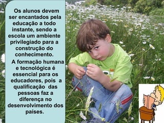   Os alunos devem
 ser encantados pela 
     educação a todo 
    instante, sendo a 
 escola um ambiente 
  privilegiado para a 
      construção do 
      conhecimento.
              
   A formação humana 
               
      e tecnológica é 
     essencial para os 
  educadores, pois  a 
     qualificação  das 
       pessoas faz a 
       diferença no 
desenvolvimento dos 
          países. 
 