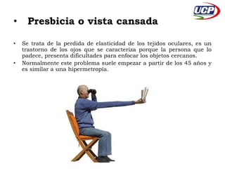 • Presbicia o vista cansada 
• Se trata de la perdida de elasticidad de los tejidos oculares, es un 
trastorno de los ojos que se caracteriza porque la persona que lo 
padece, presenta dificultades para enfocar los objetos cercanos. 
• Normalmente este problema suele empezar a partir de los 45 años y 
es similar a una hipermetropía. 
 