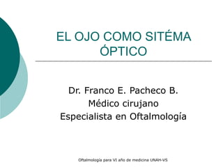 EL OJO COMO SITÉMA 
ÓPTICO 
Dr. Franco E. Pacheco B. 
Médico cirujano 
Especialista en Oftalmología 
Oftalmología para VI año de medicina UNAH-VS 
 
