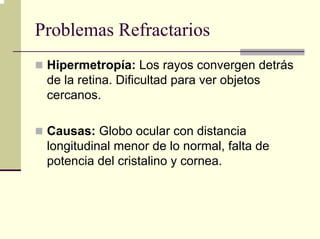Problemas Refractarios
 Hipermetropía: Los rayos convergen detrás
 de la retina. Dificultad para ver objetos
 cercanos.

 Causas: Globo ocular con distancia
 longitudinal menor de lo normal, falta de
 potencia del cristalino y cornea.
 