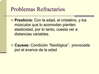Problemas Refractarios
 Presbicia: Con la edad, el cristalino, y los
 músculos que lo acomodan pierden
 elasticidad, por lo tanto, cuesta ver a
 distancias variables.

 Causas: Condición “fisiológica”, provocada
 por el avance de la edad
 