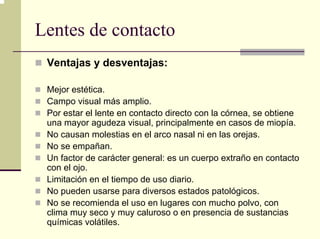 Lentes de contacto
 Ventajas y desventajas:

 Mejor estética.
 Campo visual más amplio.
 Por estar el lente en contacto directo con la córnea, se obtiene
 una mayor agudeza visual, principalmente en casos de miopía.
 No causan molestias en el arco nasal ni en las orejas.
 No se empañan.
 Un factor de carácter general: es un cuerpo extraño en contacto
 con el ojo.
 Limitación en el tiempo de uso diario.
 No pueden usarse para diversos estados patológicos.
 No se recomienda el uso en lugares con mucho polvo, con
 clima muy seco y muy caluroso o en presencia de sustancias
 químicas volátiles.
 
