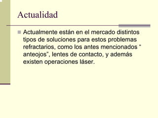 Actualidad
 Actualmente están en el mercado distintos
 tipos de soluciones para estos problemas
 refractarios, como los antes mencionados “
 anteojos”, lentes de contacto, y además
 existen operaciones láser.
 