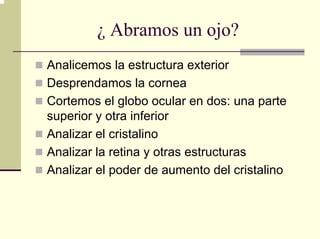 ¿ Abramos un ojo?
Analicemos la estructura exterior
Desprendamos la cornea
Cortemos el globo ocular en dos: una parte
superior y otra inferior
Analizar el cristalino
Analizar la retina y otras estructuras
Analizar el poder de aumento del cristalino
 