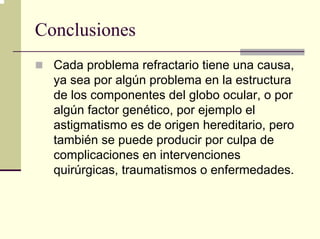 Conclusiones
  Cada problema refractario tiene una causa,
  ya sea por algún problema en la estructura
  de los componentes del globo ocular, o por
  algún factor genético, por ejemplo el
  astigmatismo es de origen hereditario, pero
  también se puede producir por culpa de
  complicaciones en intervenciones
  quirúrgicas, traumatismos o enfermedades.
 
