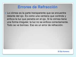              Errores de RefracciónLa córnea es la parte transparente que se encuentra delante del ojo. Es como una ventana que controla y enfoca la luz que penetra en el ojo. Si la córnea tiene una forma irregular, la luz no se enfoca correctamente. Todo se ve borroso. Eso es un error de refracción.El Ojo Humano
