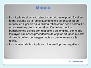                          MiopíaLa miopía es el estado refractivo en el que el punto focal se forma delante de la retina cuando el ojo se encuentra en reposo, en lugar de en la misma retina como sería normal Es un exceso de potencia de refracción de los medios transparentes del ojo con respecto a su longitud, por lo que los rayos luminosos procedentes de objetos situados a cierta distancia del ojo convergen hacia un punto anterior a la retina.La magnitud de la miopía se mide en dioptrías negativas.El Ojo Humano