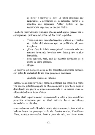 101
es mejor o superior al otro. La única autoridad que
respetamos y aceptamos es la autoridad moral y la
maestría que representa Arthur Bellini, al que
nombramos Imperator de nuestra Orden.
Una bella mujer de unos cincuenta años de edad, que al parecer era la
encargada del protocolo del orden del día, tomó la palabra.
- Toma Jean, aquí tienes la dirección, teléfono y el nombre
del titular del dominio que ha publicado el tema
templario.
- ¿Pero cómo lo habéis conseguido? He estado toda una
semana intentando localizar esos datos y me ha sido
imposible.
- Muy sencillo, Jean, uno de nuestros hermanos es el
dueño de dicha empresa.
- ¡Claro!
La mujer se dirigió luego a otro de los presentes, un hombre menudo,
con gafas de intelectual de una edad parecida a la de Jean.
- Adelante Gustav, es tu turno.
Bellini, tecleo una clave en el mando a distancia que tenía en la mano
y la enorme estantería repleta de libros comenzó a girar hasta dejar al
descubierto una puerta de madera ensamblada en un arcaico muro de
sillares tallados en forma rústica.
Bellini abrió la puerta con el mismo mando y todos y cada uno de los
presentes accedieron por un túnel estrecho hecho en sillares
abovedados en el techo.
Jean estaba alucinado. Sin duda estaba viviendo una aventura al estilo
Indiana Jones, su personaje preferido. Puertas ocultas, identidades
falsas, secretos ancestrales. Pero a pesar de todo, un cierto temor
 