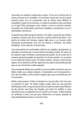 102
mezclado con intriga le impulsaba a seguir. Ya no era el interés por el
dinero, del que no se acordaba. Un creciente interés por resolver aquel
misterio junto con un sentimiento real de afecto hacia Bellini le
empujaba a seguir en la aventura. Le parecía asombroso que existieran
en el siglo XXI, personajes como Arthur o como el ministro alemán,
revestidos de solemnidad y protocolo mundano, escondiendo a su vez
identidades misteriosas.
El pasillo descendía progresivamente. Sin duda, a pesar de que habían
ocupado el primer piso de la mansión, estarían ahora bajo tierra. Una
puerta de caoba con herrajes negros daba paso a un enorme salón
iluminado profusamente con una luz blanca y brillante. No había
bombillas, la luz salía de un falso techo.
Una cincuentena de confortables sillones con amplios apoyabrazos se
alineaba en semicírculo y en tres hileras mirando al frente. El suelo era
de mármol negro, brillante y perfectamente pulido. En el centro de la
estancia aparecía pintado en amarillo un círculo grande con un punto
en su centro del mismo color. No había cuadros, estatuas o decoración
alguna. En la pared de enfrente aparecía una especie de pantalla grande
que en esos momentos estaba apagada.
Jean enseguida dedujo que aquello no era un templo masónico, pues se
había tirado una semana leyendo e ilustrándose con la decoración y
ritos de esa Orden y allí no había ningún signo que se identificara con
la masonería.
Había varias puertas. Todos se dirigieron a una de ellas. Uno tras otro
se quitaron la ropa. No había ningún pudor, pues era una práctica
habitual para ellos. Luego tomaron de los estantes sendos trajes blancos
de dos piezas; una blusa que llegaba casi hasta las rodillas y unos
pantalones que se sujetaban con un cordón a la cintura. Arthur entregó
un uniforme a Jean. Este por pura deducción se lo puso, dejando su
ropa ordenadamente junto a la de los otros.
 