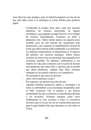 104
Jean abrió los ojos perplejo, pues la industria papelera era una de las
que más daño causa a la naturaleza al cortar árboles para producir
papel.
- Comprendo tu estupor Jean, pero verás que nuestras
industrias las estamos enclavando en lugares
estratégicos, que jugarán un papel decisivo en el tiempo
de nuestros descendientes. Cortamos un árbol y
plantamos tres. Ahora mismo parece un negocio poco
rentable, pero de esta manera nos aseguramos más
producción y por supuesto el repoblamiento forestal de
zonas que ahora mismo están condenadas a ser desiertos.
La industria armamentista, la farmacéutica y el negocio
del petróleo son nuestros enemigos. Ahora mismo
nosotros no somos sino un porcentaje muy pequeño en la
economía mundial. No podemos enfrentarnos a ese
modelo de vida, pero contamos con la acción de fuerzas
más poderosas que todos ellos y sabemos que la semilla
que ahora plantemos, mañana dará fruto. Estamos
trabajado en un modelo selectivo, no cuantitativo.
- No entiendo lo que tratas de decirme
- ¿Has visto la película Avatar?
- Por supuesto, me pareció una obra de arte.
- Aquellos hombres primitivos atados y vinculados a la
tierra se enfrentaban a una tecnología insuperable, pero
al final vencieron. Fue el planeta y sus fuerzas
primordiales las que se pusieron en marcha para derrotar
a los invasores. Nosotros tenemos como socio
fundamental en esta aventura a Gaia, la conciencia
terrestre, que es la que nos da las instrucciones precisas
para la gran batalla final que derrotara en mal sobre la
Tierra.
 