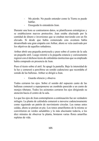 105
- Me pierdo. No puedo entender como la Tierra os puede
hablar.
- Enseguida lo entenderás Jean.
Durante una hora se contrastaron datos, se planificaron estratégicas y
se establecieron nuevos protocolos. Jean estaba alucinado por la
cantidad de dinero e inversiones que se estaban moviendo con un fin
elevado. Si desde que había comenzado esta aventura había
desarrollado una gran empatía con Arthur, ahora se veía cautivado por
los objetivos de aquellos soñadores.
Arthur abrió una pequeña portezuela y puso sobre el centro de la sala
un pequeño atril. Luego retornó a la pequeña estancia y curiosamente
regresó con el dichoso tiesto de caléndulas mortecinas que su empleado
había comprado en presencia de Jean.
Puso el tiesto sobre el atril. Se apagó la pantalla. Bajo la intensidad de
la luz y comenzó a percibirse un sonido cadencioso que recordaba el
sonido de las ballenas. Arthur se dirigió a Jean.
- Guarda silencio y observa
Todos cerraron los ojos. Sobre el sonido del supuesto canto de las
ballenas comenzó a superponerse un zumbido parecido a un canto de
monjes tibetano. Todos los asistentes cerraron los ojos dirigiendo su
atención hacia el centro de la sala.
Lo que los ojos de Jean contemplaron a continuación fue un verdadero
milagro. La planta de caléndula comenzó a moverse cadenciosamente
como siguiendo un patrón de movimiento circular. Las ramas antes
caídas, ahora se ponían en pie. Los tonos amarillentos de la misma se
convirtieron en verdes saludables y lo más alucinante todavía, a los
diez minutos de observar la planta, brotaron varias flores amarillas
repletas de vida.
 