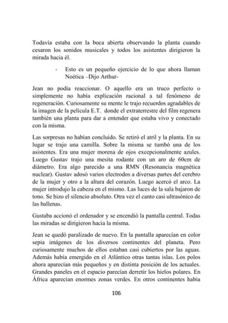 106
Todavía estaba con la boca abierta observando la planta cuando
cesaron los sonidos musicales y todos los asistentes dirigieron la
mirada hacia él.
- Esto es un pequeño ejercicio de lo que ahora llaman
Noética –Dijo Arthur-
Jean no podía reaccionar. O aquello era un truco perfecto o
simplemente no había explicación racional a tal fenómeno de
regeneración. Curiosamente su mente le trajo recuerdos agradables de
la imagen de la película E.T. donde el extraterrestre del film regenera
también una planta para dar a entender que estaba vivo y conectado
con la misma.
Las sorpresas no habían concluido. Se retiró el atril y la planta. En su
lugar se trajo una camilla. Sobre la misma se tumbó una de los
asistentes. Era una mujer morena de ojos excepcionalmente azules.
Luego Gustav trajo una mesita rodante con un aro de 60cm de
diámetro. Era algo parecido a una RMN (Resonancia magnética
nuclear). Gustav adosó varios electrodos a diversas partes del cerebro
de la mujer y otro a la altura del corazón. Luego acercó el arco. La
mujer introdujo la cabeza en el mismo. Las luces de la sala bajaron de
tono. Se hizo el silencio absoluto. Otra vez el canto casi ultrasónico de
las ballenas.
Gustaba accionó el ordenador y se encendió la pantalla central. Todas
las miradas se dirigieron hacia la misma.
Jean se quedó paralizado de nuevo. En la pantalla aparecían en color
sepia imágenes de los diversos continentes del planeta. Pero
curiosamente muchos de ellos estaban casi cubiertos por las aguas.
Además había emergido en el Atlántico otras tantas islas. Los polos
ahora aparecían más pequeños y en distinta posición de los actuales.
Grandes paneles en el espacio parecían derretir los hielos polares. En
África aparecían enormes zonas verdes. En otros continentes había
 
