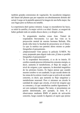 107
también grandes extensiones de vegetación. Se sucedieron imágenes
del futuro del planeta que por supuesto era absolutamente distinto del
actual. Luego en la pantalla apareció la imagen de una bella mujer, fue
casi fugaz pero su belleza era notable.
La experiencia duró quince minutos. Luego se encendieron las luces,
se retiró la camilla y la mujer volvió a su sitial. Gustav, se aseguró de
haber grabado todo en sendos discos duros y se dirigió a Jean.
- Te preguntarás muchas cosas Jean. Trataré de
responderte brevemente. Lo que has visto es la
proyección mental de nuestra hermana Belinda. Ella
desde niña tiene la facultad de proyectarse en el futuro.
Lo que la noética nos permite ahora mismo es poder
fotografiar el pensamiento.
- ¡Impresionante! Esto parece la película X-MEN. No
estoy preparado para digerir todo esto ¿Cómo es posible
fotografiar el pensamiento?
- Te lo responderé brevemente, si es de tu interés. El
cerebro cuando procesa información consume energía, es
decir, aumenta el metabolismo, el flujo de sangre, el
nivel de oxígeno y por supuesto, la densidad magnética
de los protones locales. Es lógico pensar que cuando
nuestro cerebro ve un cuadrado, lo que sucede dentro de
las zonas de la corteza visual es que se activa de un modo
concreto, es decir, que aumenta su flujo sanguíneo y
metabolismo neuronal. Pero si miramos un círculo la
cantidad de sangre que circula, el nivel de oxigeno que
se consume y lo que metaboliza cambia ligeramente. Y
así con cualquier imagen. Por tanto, si presentamos un
patrón determinado, por ejemplo, la letra N y
observamos mediante RMN el patrón de activación
concreto, luego cuando le digamos al sujeto que piense
 