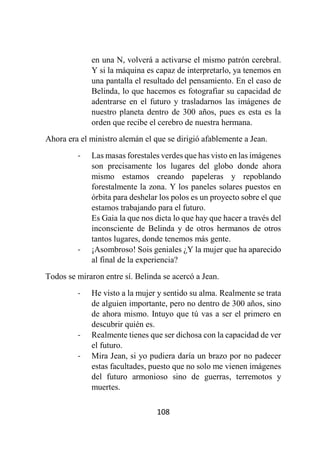 108
en una N, volverá a activarse el mismo patrón cerebral.
Y si la máquina es capaz de interpretarlo, ya tenemos en
una pantalla el resultado del pensamiento. En el caso de
Belinda, lo que hacemos es fotografiar su capacidad de
adentrarse en el futuro y trasladarnos las imágenes de
nuestro planeta dentro de 300 años, pues es esta es la
orden que recibe el cerebro de nuestra hermana.
Ahora era el ministro alemán el que se dirigió afablemente a Jean.
- Las masas forestales verdes que has visto en las imágenes
son precisamente los lugares del globo donde ahora
mismo estamos creando papeleras y repoblando
forestalmente la zona. Y los paneles solares puestos en
órbita para deshelar los polos es un proyecto sobre el que
estamos trabajando para el futuro.
Es Gaia la que nos dicta lo que hay que hacer a través del
inconsciente de Belinda y de otros hermanos de otros
tantos lugares, donde tenemos más gente.
- ¡Asombroso! Sois geniales ¿Y la mujer que ha aparecido
al final de la experiencia?
Todos se miraron entre sí. Belinda se acercó a Jean.
- He visto a la mujer y sentido su alma. Realmente se trata
de alguien importante, pero no dentro de 300 años, sino
de ahora mismo. Intuyo que tú vas a ser el primero en
descubrir quién es.
- Realmente tienes que ser dichosa con la capacidad de ver
el futuro.
- Mira Jean, si yo pudiera daría un brazo por no padecer
estas facultades, puesto que no solo me vienen imágenes
del futuro armonioso sino de guerras, terremotos y
muertes.
 