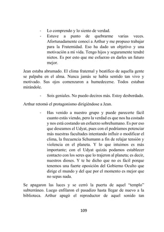 109
- Lo comprendo y lo siento de verdad.
- Estuve a punto de quebrarme varias veces.
Afortunadamente conocí a Arthur y me propuso trabajar
para la Fraternidad. Eso ha dado un objetivo y una
motivación a mi vida. Tengo hijos y seguramente tendré
nietos. Es por esto que me esfuerzo en darles un futuro
mejor.
Jean estaba abrumado. El clima fraternal y beatífico de aquella gente
se palpaba en el alma. Nunca jamás se había sentido tan vivo y
motivado. Sus ojos comenzaron a humedecerse. Todos estaban
mirándole.
- Sois geniales. No puedo deciros más. Estoy desbordado.
Arthur retomó el protagonismo dirigiéndose a Jean.
- Has venido a nuestro grupo y puede parecerte fácil
cuanto estás viendo, pero la verdad es que nos ha costado
y nos está costando un esfuerzo sobrehumano. Es por eso
que deseamos el Udyat, pues con el podríamos potenciar
más nuestras facultades intentando influir o modificar el
clima, la frecuencia Schumann a fin de relajar tensión y
violencia en el planeta. Y lo que intuimos es más
importante; con el Udyat quizás podamos establecer
contacto con los seres que lo trajeron al planeta; es decir,
nuestros dioses. Y te he dicho que no es fácil porque
tenemos una fuerte oposición del Gobierno Oculto que
dirige el mundo y del que por el momento es mejor que
no sepas nada.
Se apagaron las luces y se cerró la puerta de aquel “templo”
subterráneo. Luego enfilaron el pasadizo hasta llegar de nuevo a la
biblioteca. Arthur apagó el reproductor de aquel sonido tan
 