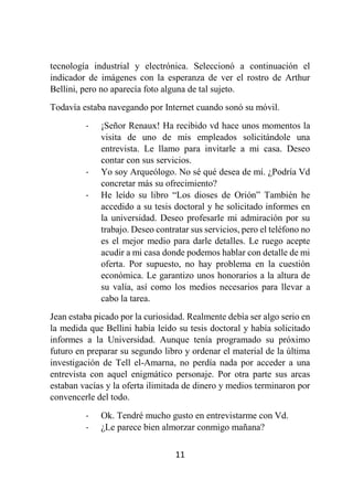 11
tecnología industrial y electrónica. Seleccionó a continuación el
indicador de imágenes con la esperanza de ver el rostro de Arthur
Bellini, pero no aparecía foto alguna de tal sujeto.
Todavía estaba navegando por Internet cuando sonó su móvil.
- ¡Señor Renaux! Ha recibido vd hace unos momentos la
visita de uno de mis empleados solicitándole una
entrevista. Le llamo para invitarle a mi casa. Deseo
contar con sus servicios.
- Yo soy Arqueólogo. No sé qué desea de mí. ¿Podría Vd
concretar más su ofrecimiento?
- He leído su libro “Los dioses de Orión” También he
accedido a su tesis doctoral y he solicitado informes en
la universidad. Deseo profesarle mi admiración por su
trabajo. Deseo contratar sus servicios, pero el teléfono no
es el mejor medio para darle detalles. Le ruego acepte
acudir a mi casa donde podemos hablar con detalle de mi
oferta. Por supuesto, no hay problema en la cuestión
económica. Le garantizo unos honorarios a la altura de
su valía, así como los medios necesarios para llevar a
cabo la tarea.
Jean estaba picado por la curiosidad. Realmente debía ser algo serio en
la medida que Bellini había leído su tesis doctoral y había solicitado
informes a la Universidad. Aunque tenía programado su próximo
futuro en preparar su segundo libro y ordenar el material de la última
investigación de Tell el-Amarna, no perdía nada por acceder a una
entrevista con aquel enigmático personaje. Por otra parte sus arcas
estaban vacías y la oferta ilimitada de dinero y medios terminaron por
convencerle del todo.
- Ok. Tendré mucho gusto en entrevistarme con Vd.
- ¿Le parece bien almorzar conmigo mañana?
 