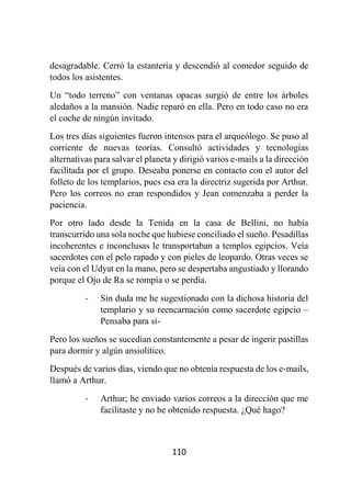 110
desagradable. Cerró la estantería y descendió al comedor seguido de
todos los asistentes.
Un “todo terreno” con ventanas opacas surgió de entre los árboles
aledaños a la mansión. Nadie reparó en ella. Pero en todo caso no era
el coche de ningún invitado.
Los tres días siguientes fueron intensos para el arqueólogo. Se puso al
corriente de nuevas teorías. Consultó actividades y tecnologías
alternativas para salvar el planeta y dirigió varios e-mails a la dirección
facilitada por el grupo. Deseaba ponerse en contacto con el autor del
folleto de los templarios, pues esa era la directriz sugerida por Arthur.
Pero los correos no eran respondidos y Jean comenzaba a perder la
paciencia.
Por otro lado desde la Tenida en la casa de Bellini, no había
transcurrido una sola noche que hubiese conciliado el sueño. Pesadillas
incoherentes e inconclusas le transportaban a templos egipcios. Veía
sacerdotes con el pelo rapado y con pieles de leopardo. Otras veces se
veía con el Udyat en la mano, pero se despertaba angustiado y llorando
porque el Ojo de Ra se rompía o se perdía.
- Sin duda me he sugestionado con la dichosa historia del
templario y su reencarnación como sacerdote egipcio –
Pensaba para si-
Pero los sueños se sucedían constantemente a pesar de ingerir pastillas
para dormir y algún ansiolítico.
Después de varios días, viendo que no obtenía respuesta de los e-mails,
llamó a Arthur.
- Arthur; he enviado varios correos a la dirección que me
facilitaste y no he obtenido respuesta. ¿Qué hago?
 